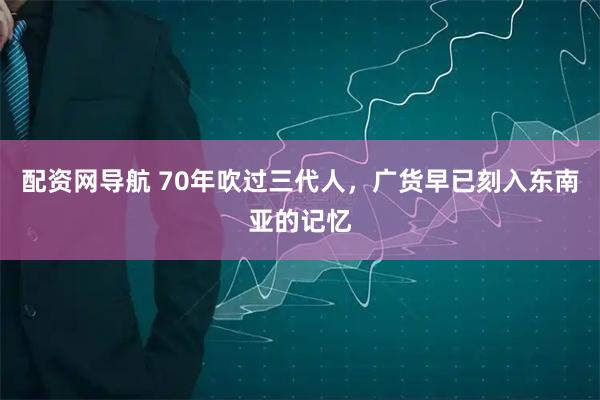 配资网导航 70年吹过三代人，广货早已刻入东南亚的记忆