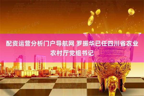 配资运营分析门户导航网 罗振华已任四川省农业农村厅党组书记