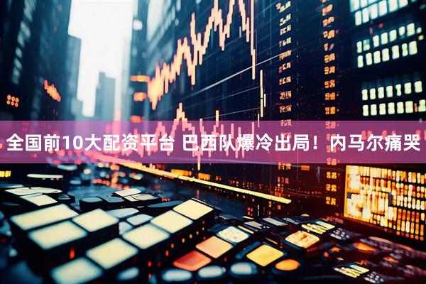 全国前10大配资平台 巴西队爆冷出局！内马尔痛哭