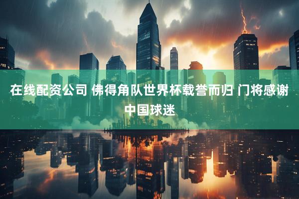 在线配资公司 佛得角队世界杯载誉而归 门将感谢中国球迷