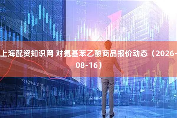 上海配资知识网 对氨基苯乙酸商品报价动态（2026-08-16）