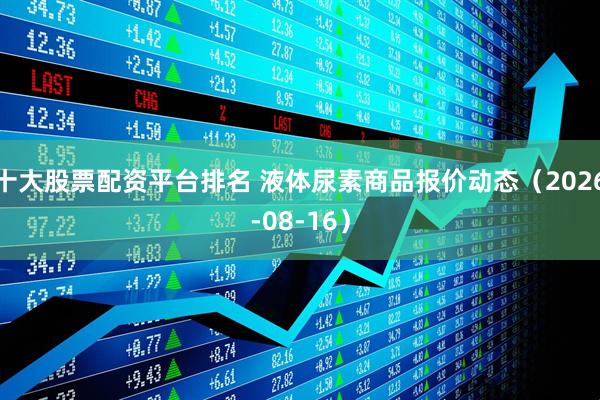 十大股票配资平台排名 液体尿素商品报价动态(2026-08-16)