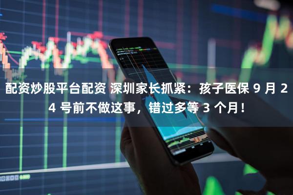 配资炒股平台配资 深圳家长抓紧：孩子医保 9 月 24 号前不做这事，错过多等 3 个月！